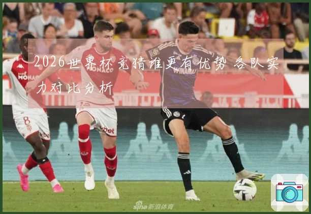 2026世界杯竞猜谁更有优势 各队实力对比分析